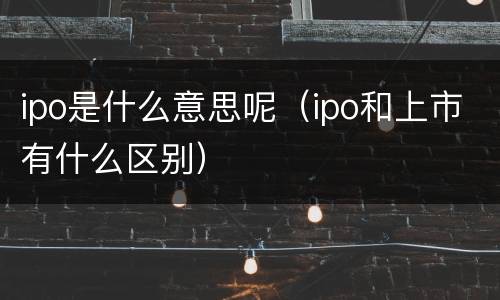 ipo是什么意思呢（ipo和上市有什么区别）