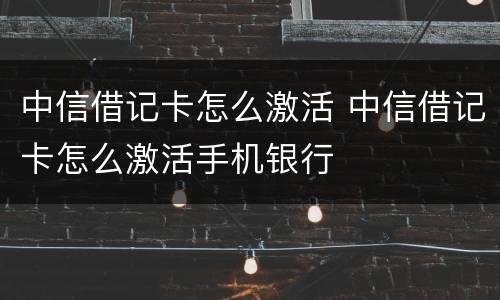 中信借记卡怎么激活 中信借记卡怎么激活手机银行
