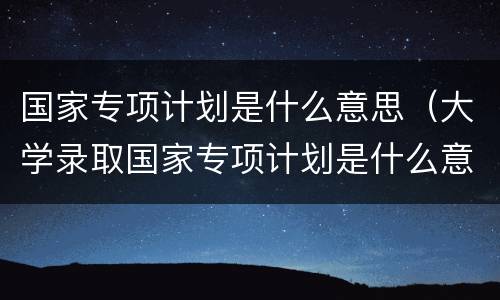 国家专项计划是什么意思（大学录取国家专项计划是什么意思）