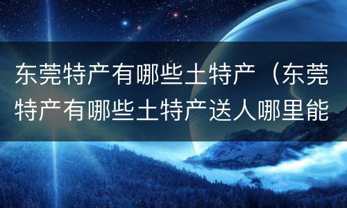 东莞特产有哪些土特产（东莞特产有哪些土特产送人哪里能买到广东特产）