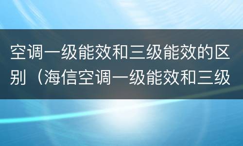 空调一级能效和三级能效的区别（海信空调一级能效和三级能效的区别）
