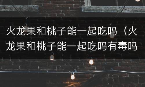 火龙果和桃子能一起吃吗（火龙果和桃子能一起吃吗有毒吗）