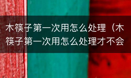 木筷子第一次用怎么处理（木筷子第一次用怎么处理才不会裂）