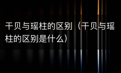 干贝与瑶柱的区别（干贝与瑶柱的区别是什么）