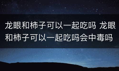 龙眼和柿子可以一起吃吗 龙眼和柿子可以一起吃吗会中毒吗