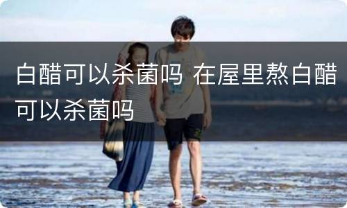 白醋可以杀菌吗 在屋里熬白醋可以杀菌吗