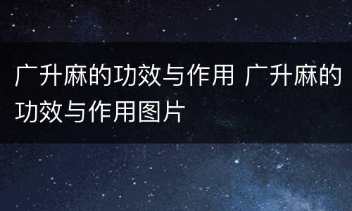 广升麻的功效与作用 广升麻的功效与作用图片