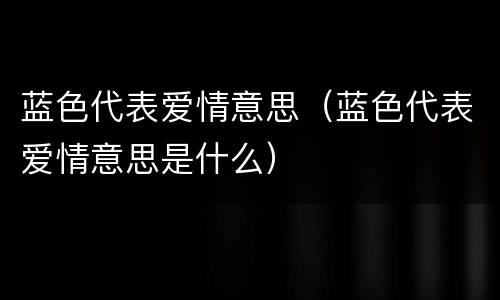 蓝色代表爱情意思（蓝色代表爱情意思是什么）