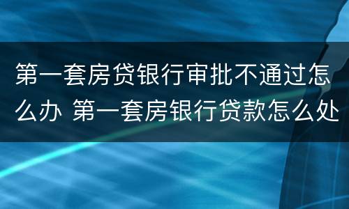 第一套房贷银行审批不通过怎么办 第一套房银行贷款怎么处理