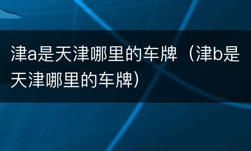 津a是天津哪里的车牌（津b是天津哪里的车牌）