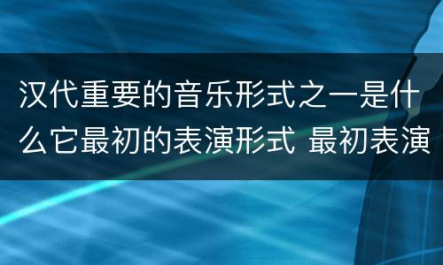 汉代重要的音乐形式之一是什么它最初的表演形式 最初表演形式是徒歌的汉代重要的音乐形式是什么
