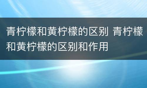 青柠檬和黄柠檬的区别 青柠檬和黄柠檬的区别和作用