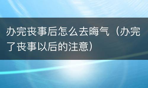 办完丧事后怎么去晦气（办完了丧事以后的注意）
