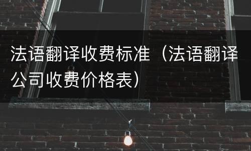 法语翻译收费标准（法语翻译公司收费价格表）