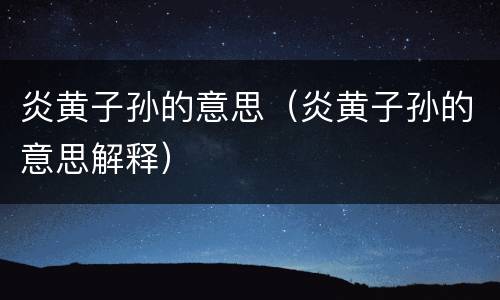 炎黄子孙的意思（炎黄子孙的意思解释）