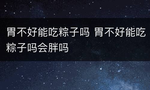 胃不好能吃粽子吗 胃不好能吃粽子吗会胖吗