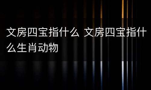 文房四宝指什么 文房四宝指什么生肖动物