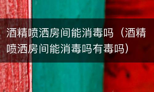 酒精喷洒房间能消毒吗（酒精喷洒房间能消毒吗有毒吗）