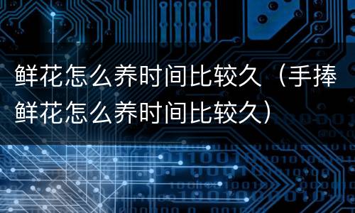 鲜花怎么养时间比较久（手捧鲜花怎么养时间比较久）