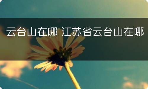 云台山在哪 江苏省云台山在哪