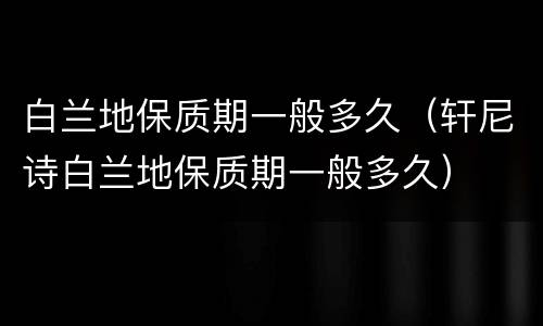 白兰地保质期一般多久（轩尼诗白兰地保质期一般多久）