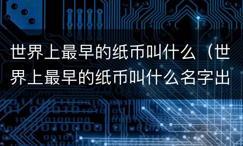 世界上最早的纸币叫什么（世界上最早的纸币叫什么名字出现在哪国）