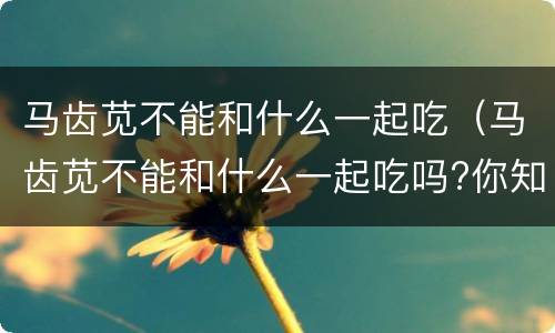 马齿苋不能和什么一起吃（马齿苋不能和什么一起吃吗?你知道吗?）