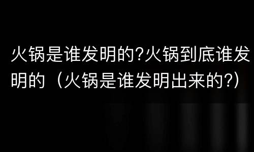 火锅是谁发明的?火锅到底谁发明的（火锅是谁发明出来的?）