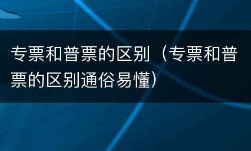 专票和普票的区别（专票和普票的区别通俗易懂）