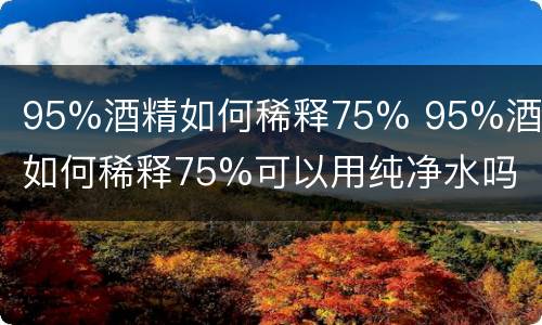 95%酒精如何稀释75% 95%酒精如何稀释75%可以用纯净水吗