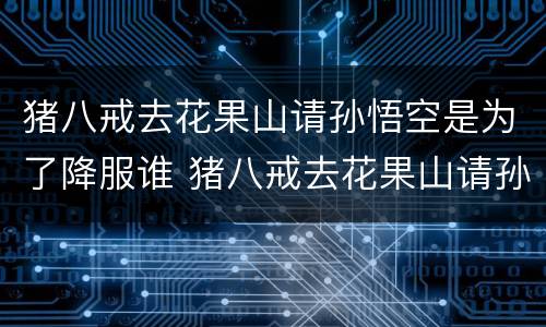 猪八戒去花果山请孙悟空是为了降服谁 猪八戒去花果山请孙悟空是降服谁