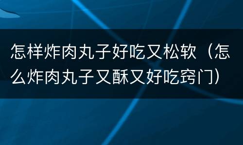 怎样炸肉丸子好吃又松软（怎么炸肉丸子又酥又好吃窍门）
