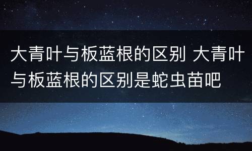 大青叶与板蓝根的区别 大青叶与板蓝根的区别是蛇虫苗吧