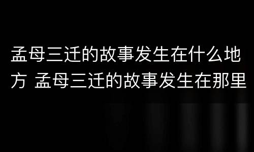 孟母三迁的故事发生在什么地方 孟母三迁的故事发生在那里