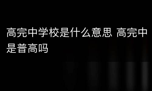 高完中学校是什么意思 高完中是普高吗