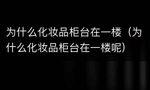 为什么化妆品柜台在一楼（为什么化妆品柜台在一楼呢）