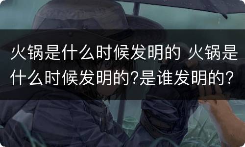 火锅是什么时候发明的 火锅是什么时候发明的?是谁发明的?