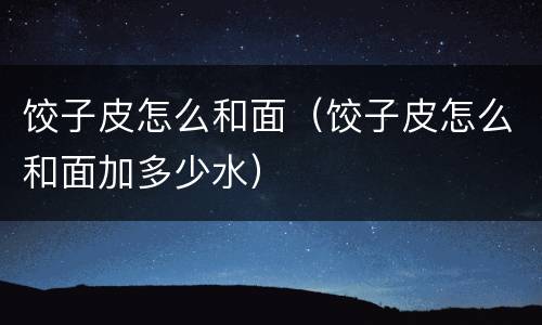 饺子皮怎么和面（饺子皮怎么和面加多少水）