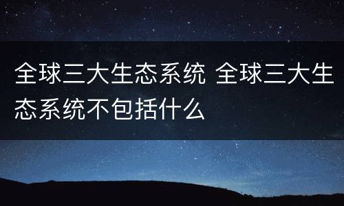 全球三大生态系统 全球三大生态系统不包括什么