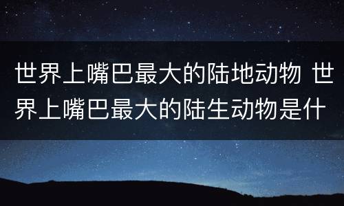 世界上嘴巴最大的陆地动物 世界上嘴巴最大的陆生动物是什么