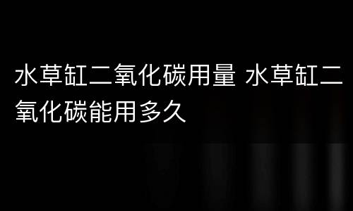 水草缸二氧化碳用量 水草缸二氧化碳能用多久