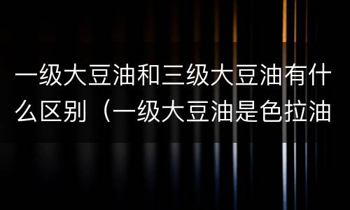 一级大豆油和三级大豆油有什么区别（一级大豆油是色拉油吗）
