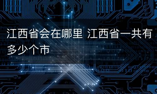 江西省会在哪里 江西省一共有多少个市