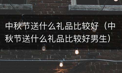 中秋节送什么礼品比较好（中秋节送什么礼品比较好男生）