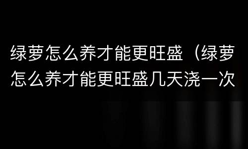 绿萝怎么养才能更旺盛（绿萝怎么养才能更旺盛几天浇一次水）