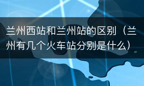 兰州西站和兰州站的区别（兰州有几个火车站分别是什么）