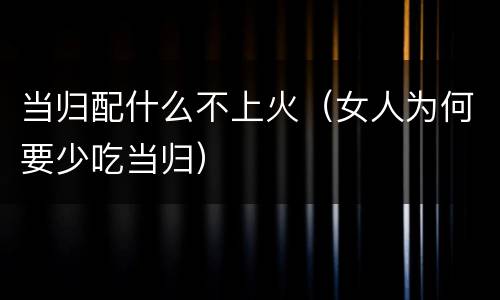 当归配什么不上火（女人为何要少吃当归）