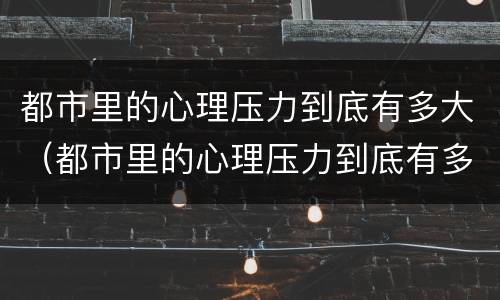 都市里的心理压力到底有多大（都市里的心理压力到底有多大啊）
