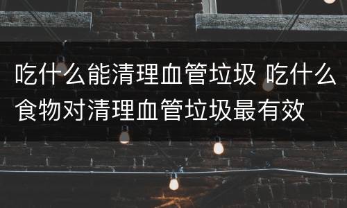 吃什么能清理血管垃圾 吃什么食物对清理血管垃圾最有效