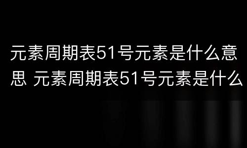 元素周期表51号元素是什么意思 元素周期表51号元素是什么?